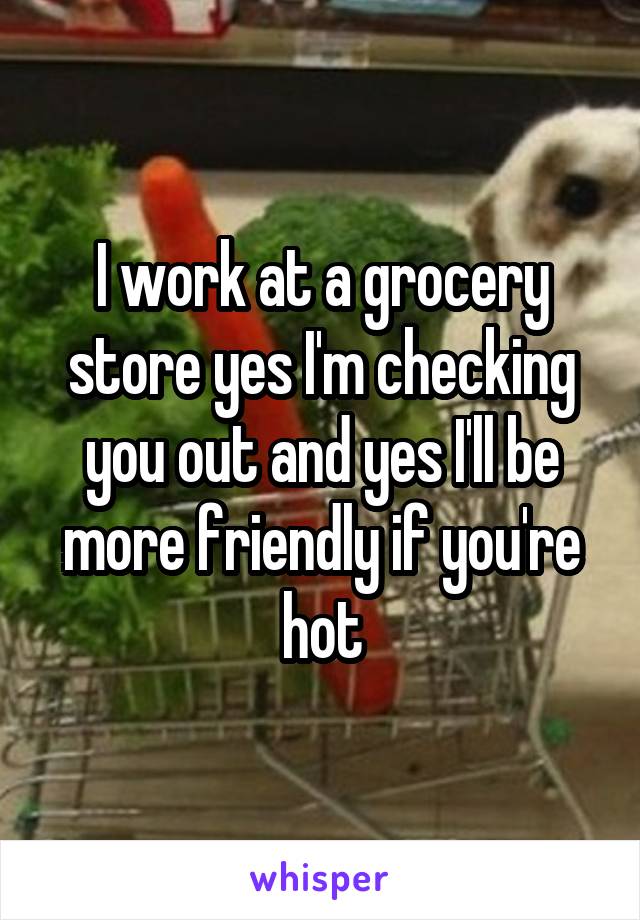 I work at a grocery store yes I'm checking you out and yes I'll be more friendly if you're hot
