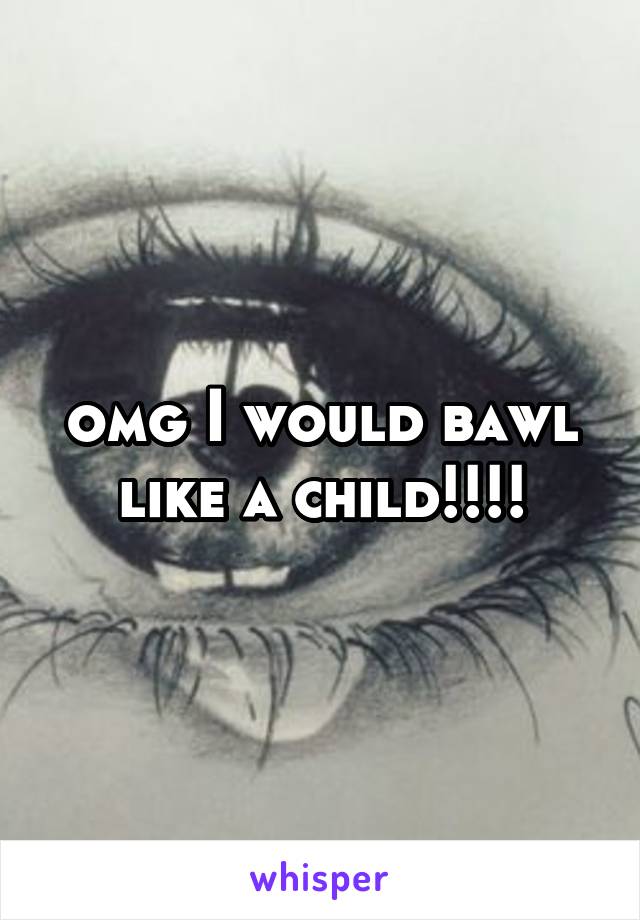 omg I would bawl like a child!!!!