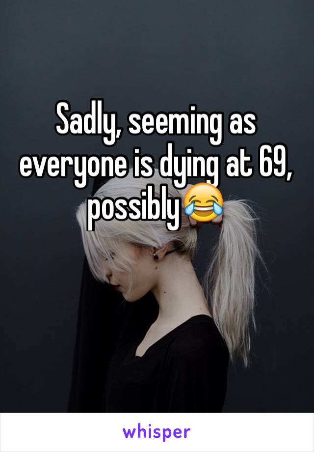 Sadly, seeming as everyone is dying at 69, possibly😂