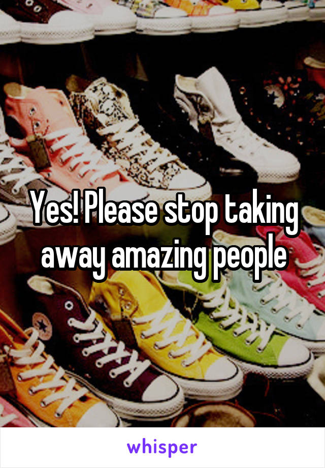 Yes! Please stop taking away amazing people