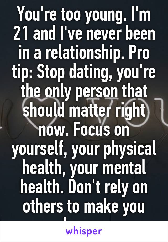 You're too young. I'm 21 and I've never been in a relationship. Pro tip: Stop dating, you're the only person that should matter right now. Focus on yourself, your physical health, your mental health. Don't rely on others to make you happy.