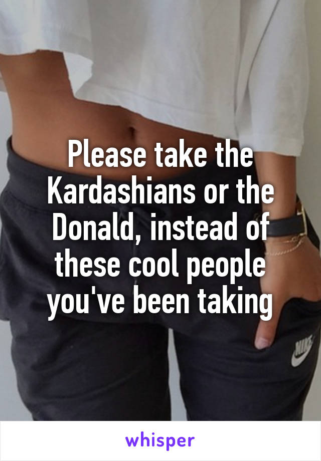 Please take the Kardashians or the Donald, instead of these cool people you've been taking