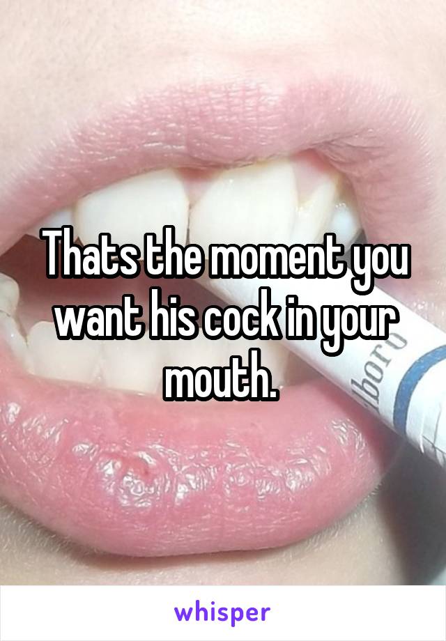 Thats the moment you want his cock in your mouth. 