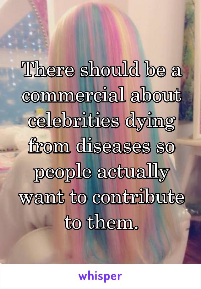 There should be a commercial about celebrities dying from diseases so people actually want to contribute to them.