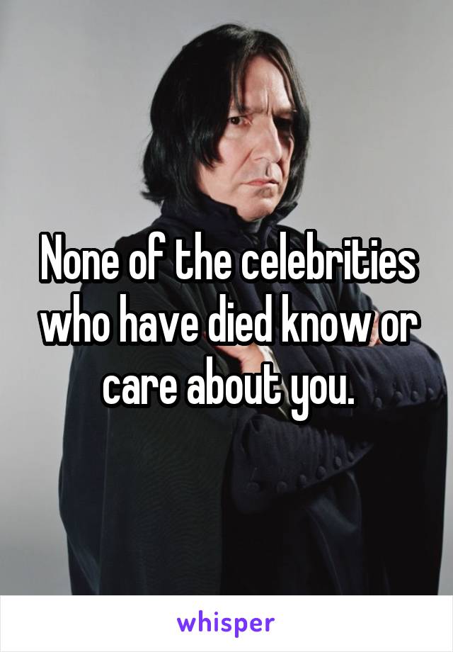 None of the celebrities who have died know or care about you.