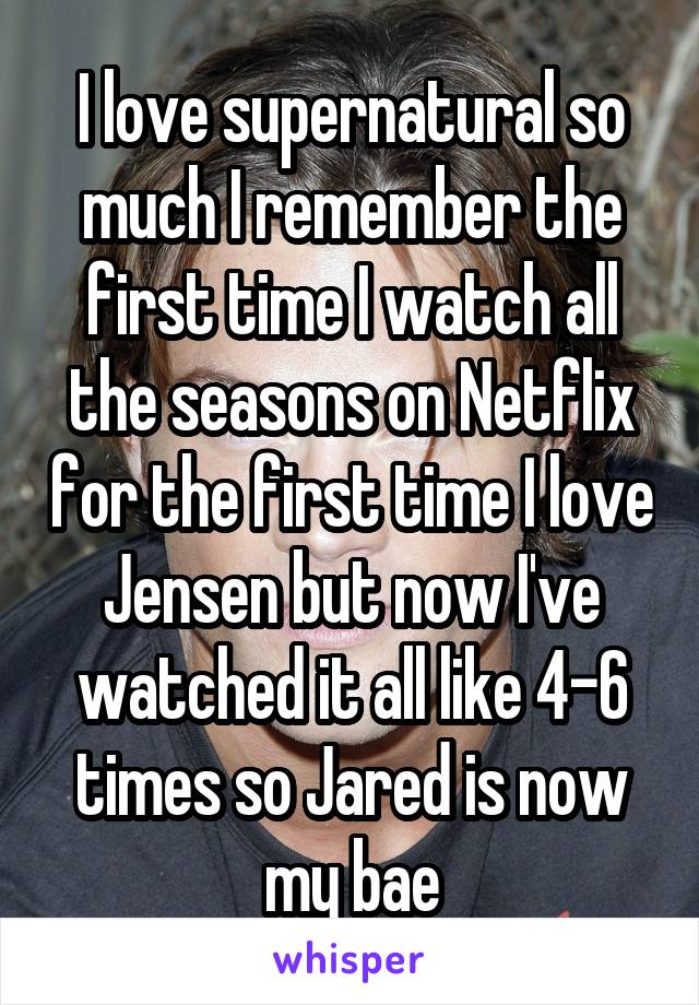 I love supernatural so much I remember the first time I watch all the seasons on Netflix for the first time I love Jensen but now I've watched it all like 4-6 times so Jared is now my bae