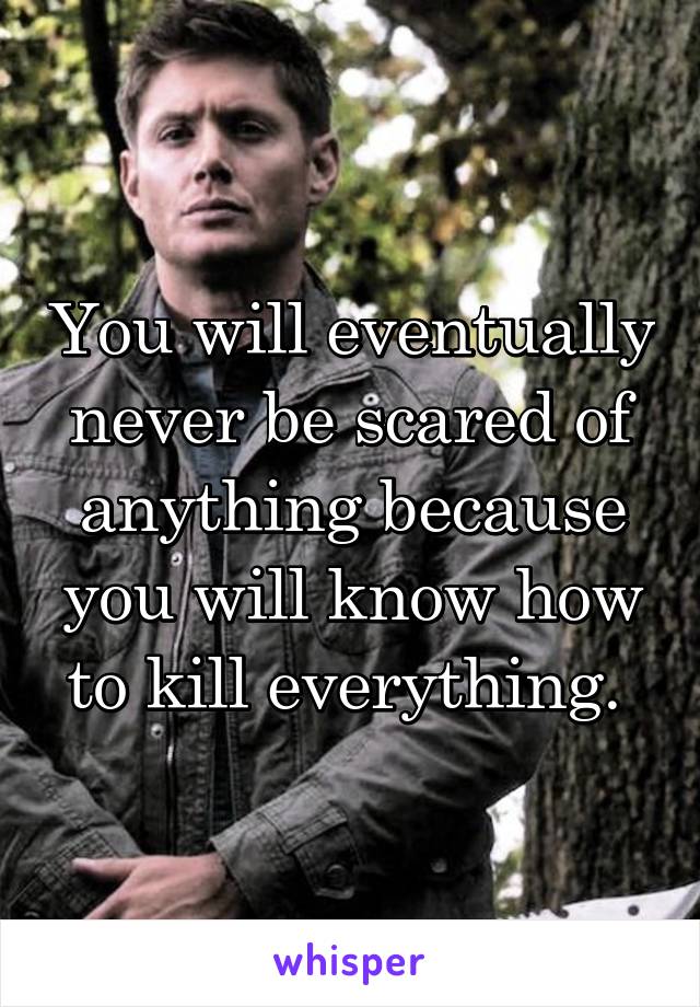 You will eventually never be scared of anything because you will know how to kill everything. 