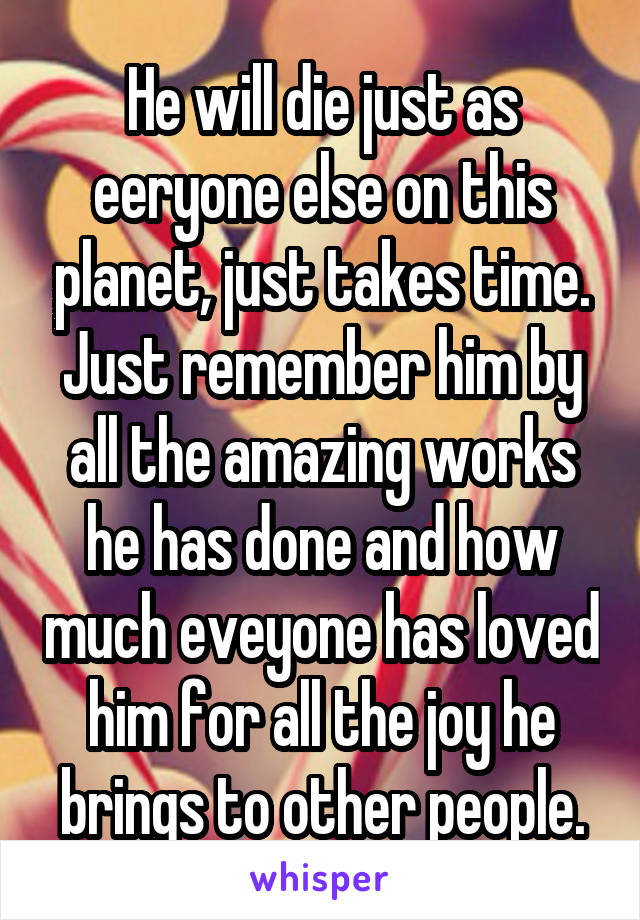 He will die just as eeryone else on this planet, just takes time. Just remember him by all the amazing works he has done and how much eveyone has loved him for all the joy he brings to other people.