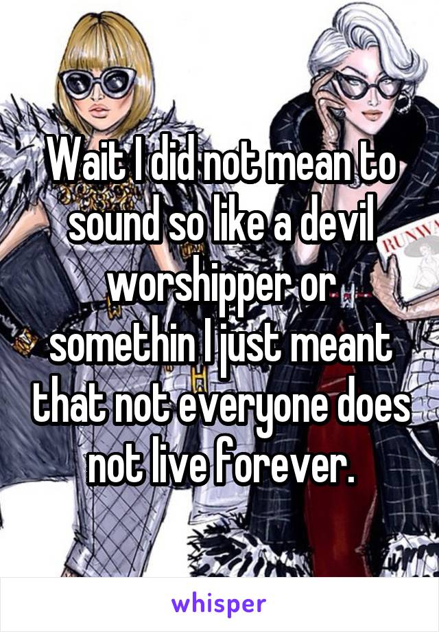 Wait I did not mean to sound so like a devil worshipper or somethin I just meant that not everyone does not live forever.