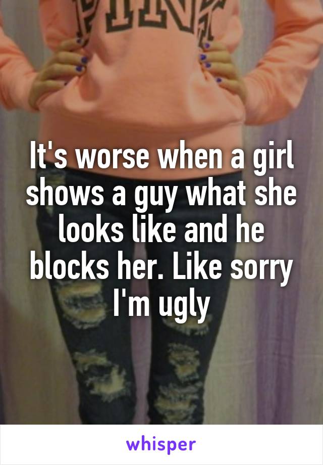 It's worse when a girl shows a guy what she looks like and he blocks her. Like sorry I'm ugly