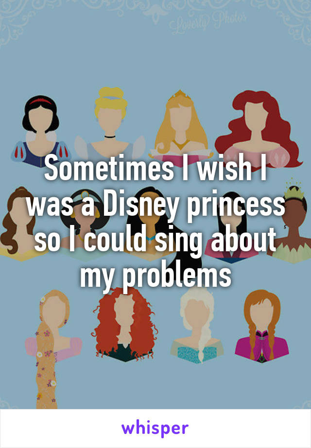 Sometimes I wish I was a Disney princess so I could sing about my problems