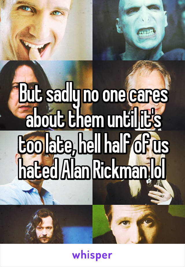 But sadly no one cares about them until it's too late, hell half of us hated Alan Rickman lol 