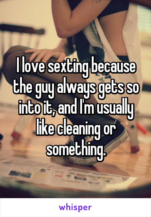 I love sexting because the guy always gets so into it, and I'm usually like cleaning or something.