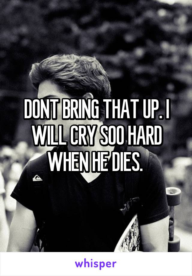 DONT BRING THAT UP. I WILL CRY SOO HARD WHEN HE DIES. 