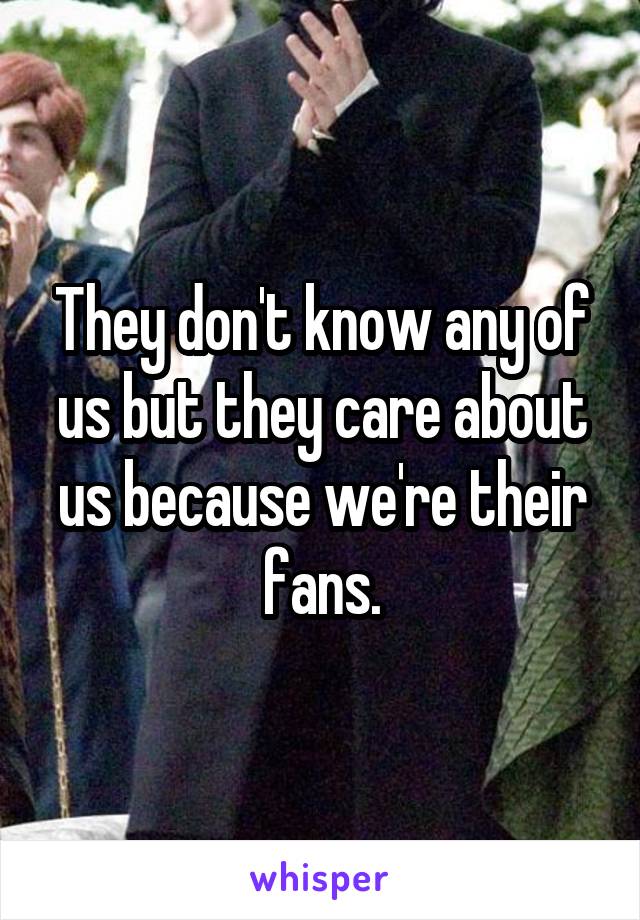 They don't know any of us but they care about us because we're their fans.