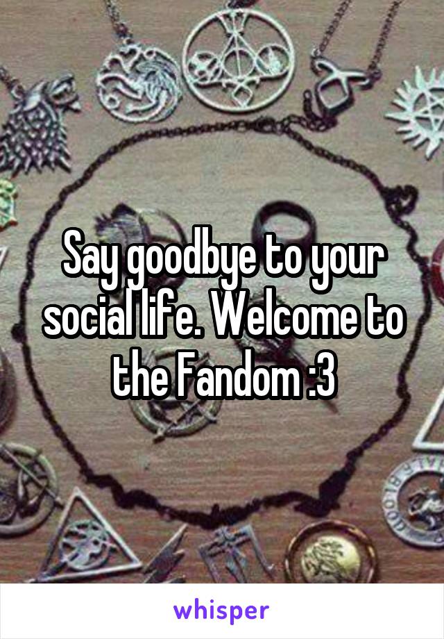 Say goodbye to your social life. Welcome to the Fandom :3