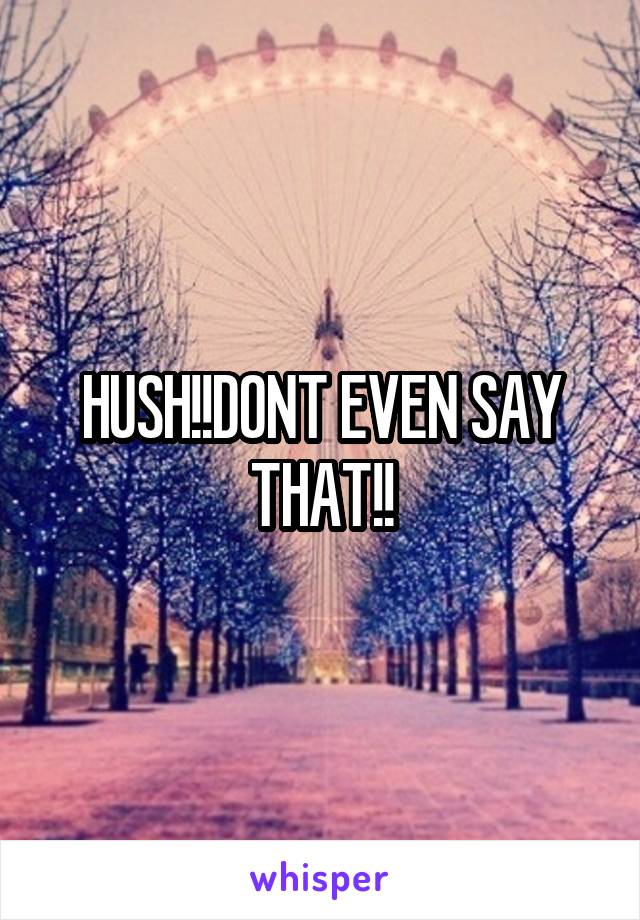 HUSH!!DONT EVEN SAY THAT!!