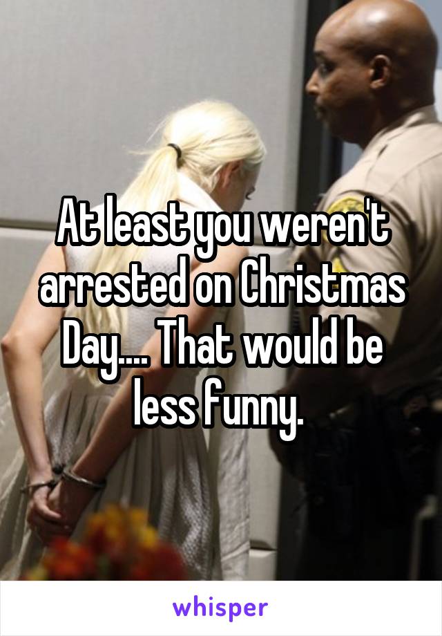 At least you weren't arrested on Christmas Day.... That would be less funny. 