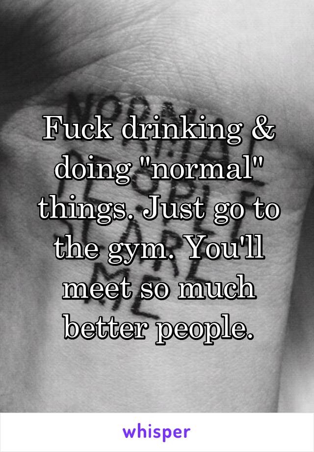 Fuck drinking & doing "normal" things. Just go to the gym. You'll meet so much better people.