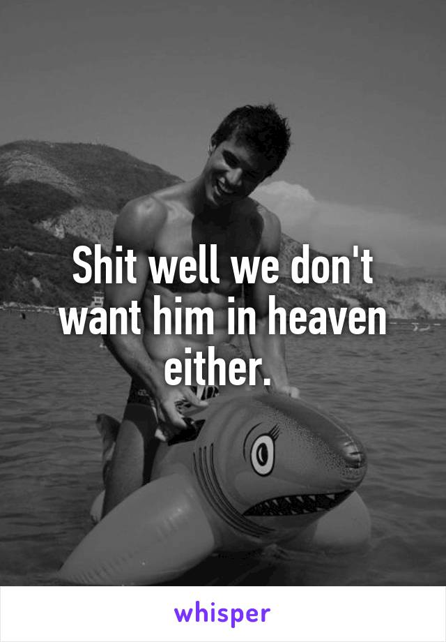 Shit well we don't want him in heaven either. 