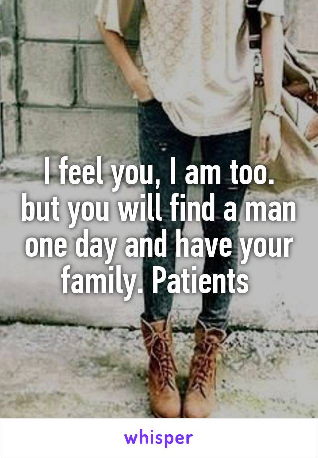 I feel you, I am too. but you will find a man one day and have your family. Patients 