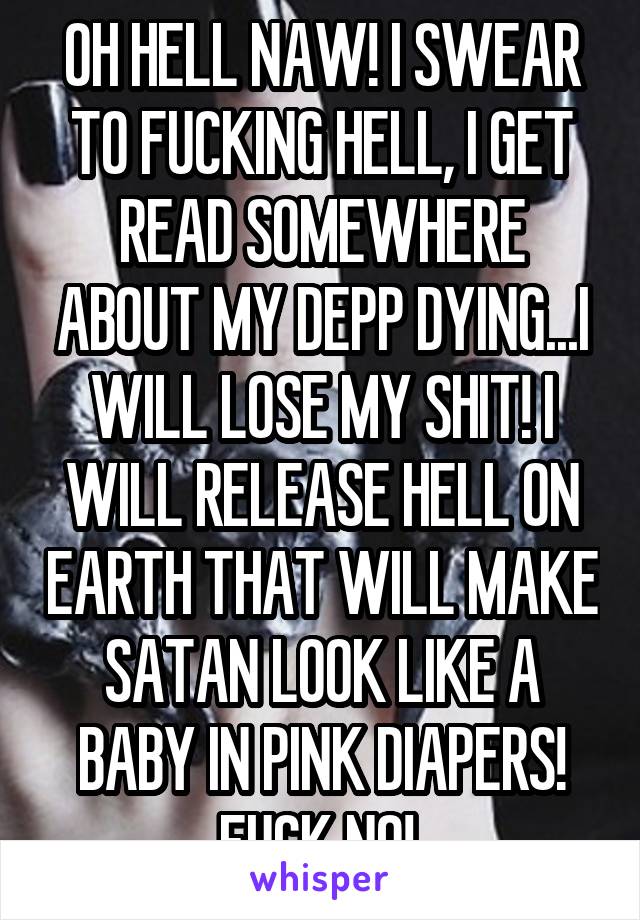 OH HELL NAW! I SWEAR TO FUCKING HELL, I GET READ SOMEWHERE ABOUT MY DEPP DYING...I WILL LOSE MY SHIT! I WILL RELEASE HELL ON EARTH THAT WILL MAKE SATAN LOOK LIKE A BABY IN PINK DIAPERS! FUCK NO! 