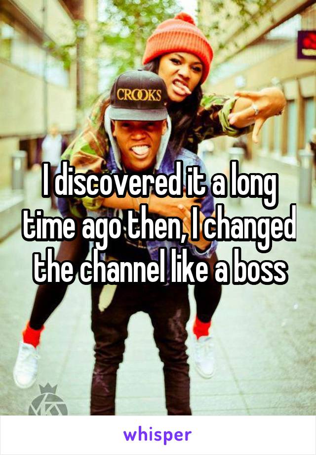 I discovered it a long time ago then, I changed the channel like a boss