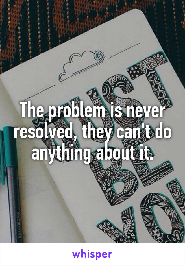 The problem is never resolved, they can't do anything about it.