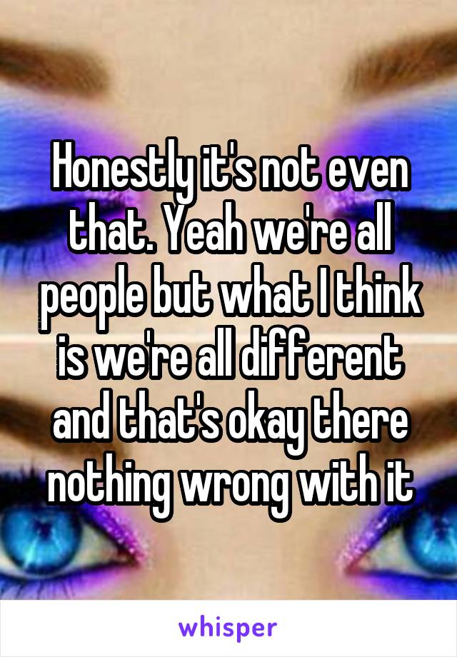 Honestly it's not even that. Yeah we're all people but what I think is we're all different and that's okay there nothing wrong with it