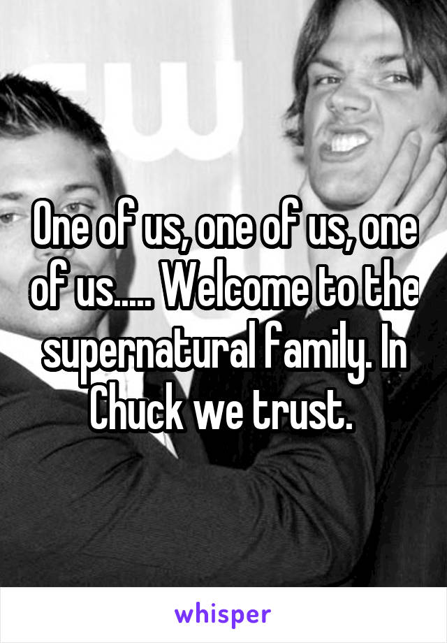 One of us, one of us, one of us..... Welcome to the supernatural family. In Chuck we trust. 