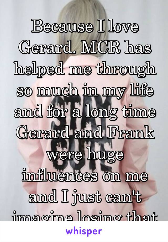 Because I love Gerard. MCR has helped me through so much in my life and for a long time Gerard and Frank were huge influences on me and I just can't imagine losing that