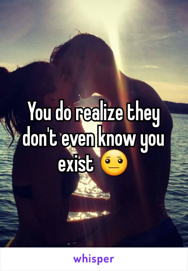 You do realize they don't even know you exist 😐