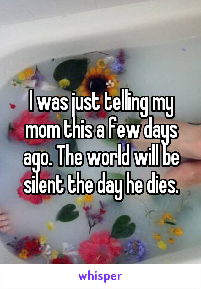 I was just telling my mom this a few days ago. The world will be silent the day he dies.