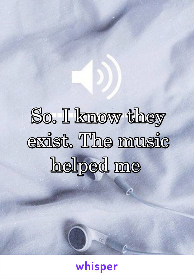 So. I know they exist. The music helped me 