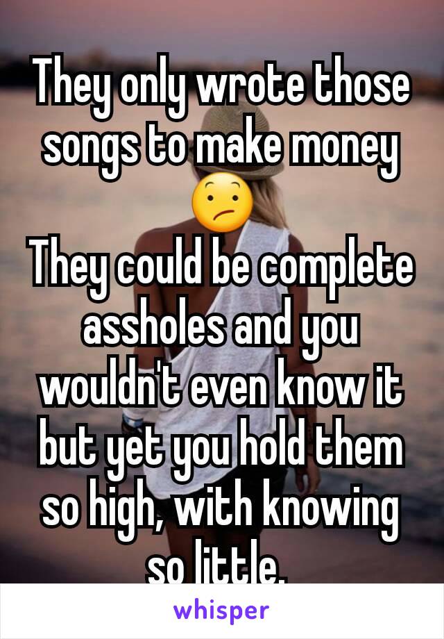 They only wrote those songs to make money 😕
They could be complete assholes and you wouldn't even know it but yet you hold them so high, with knowing so little. 