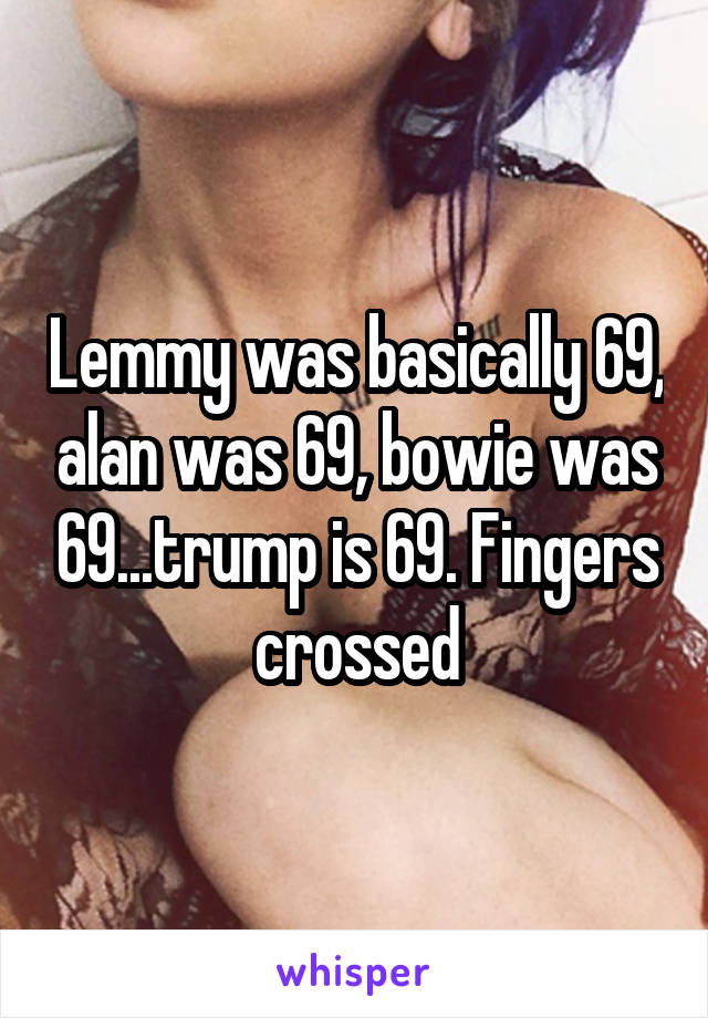 Lemmy was basically 69, alan was 69, bowie was 69...trump is 69. Fingers crossed