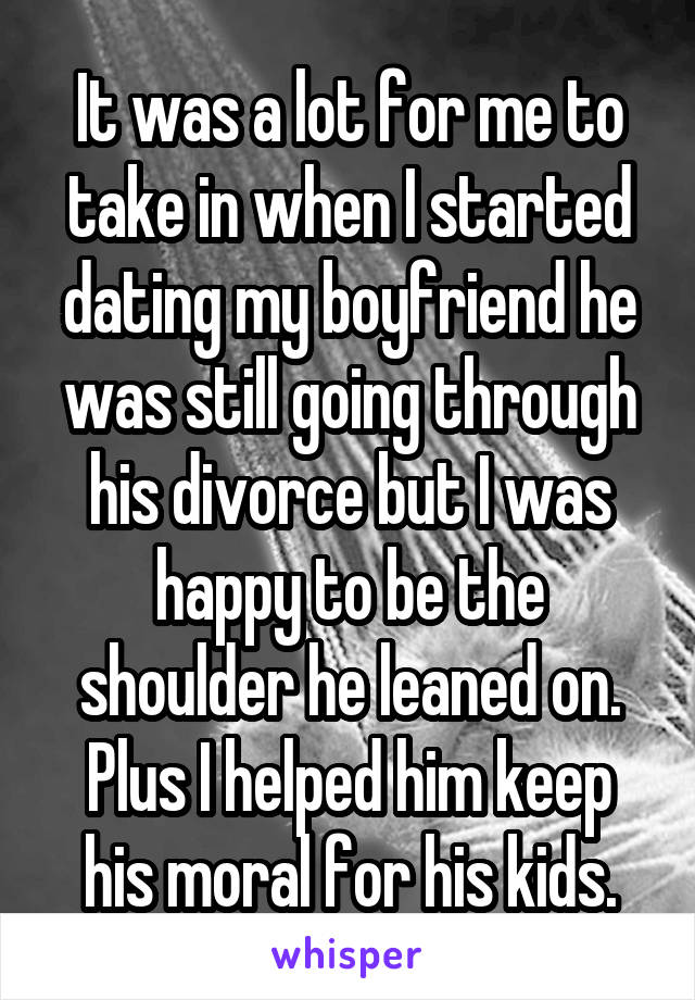 It was a lot for me to take in when I started dating my boyfriend he was still going through his divorce but I was happy to be the shoulder he leaned on. Plus I helped him keep his moral for his kids.