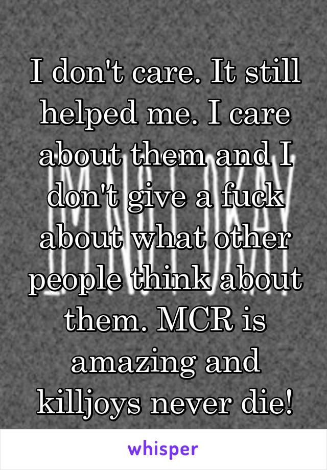 I don't care. It still helped me. I care about them and I don't give a fuck about what other people think about them. MCR is amazing and killjoys never die!