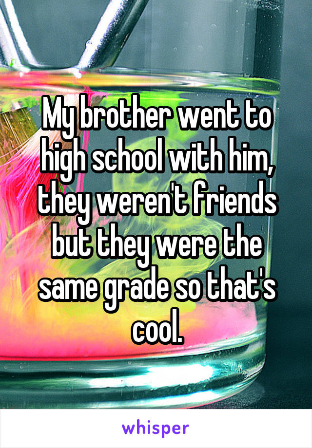 My brother went to high school with him, they weren't friends but they were the same grade so that's cool.