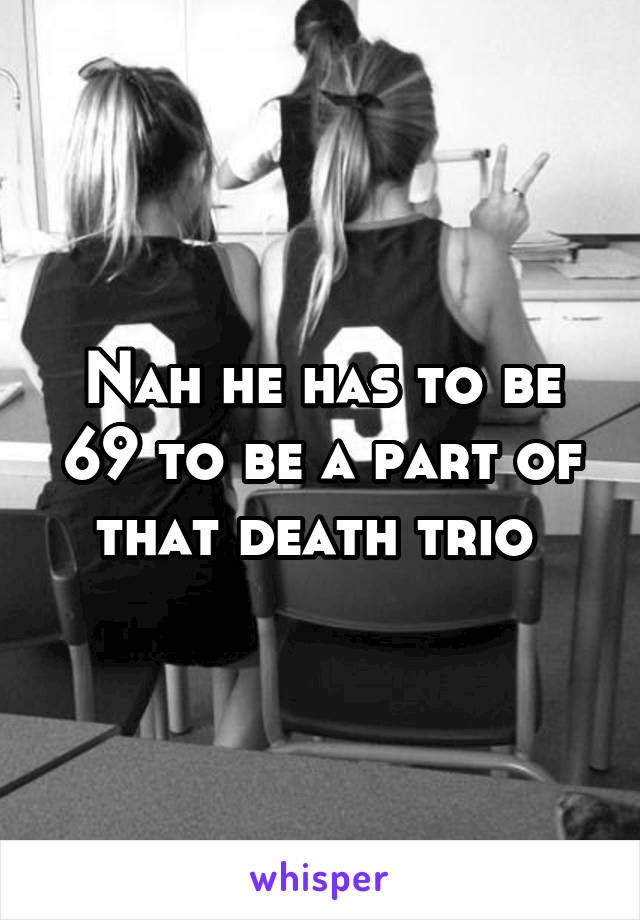 Nah he has to be 69 to be a part of that death trio 