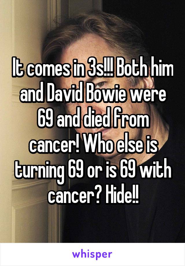 It comes in 3s!!! Both him and David Bowie were 69 and died from cancer! Who else is turning 69 or is 69 with cancer? Hide!!