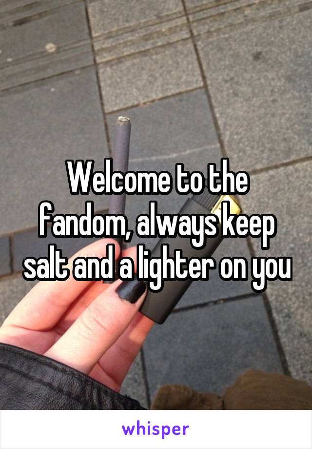 Welcome to the fandom, always keep salt and a lighter on you