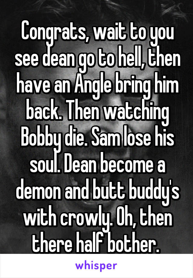 Congrats, wait to you see dean go to hell, then have an Angle bring him back. Then watching Bobby die. Sam lose his soul. Dean become a demon and butt buddy's with crowly. Oh, then there half bother. 