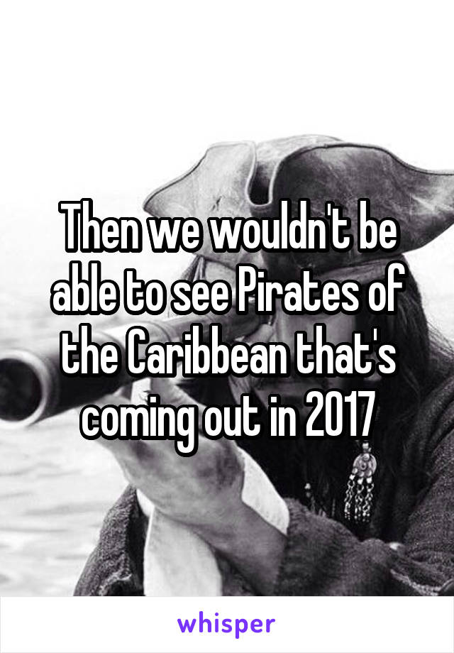 Then we wouldn't be able to see Pirates of the Caribbean that's coming out in 2017