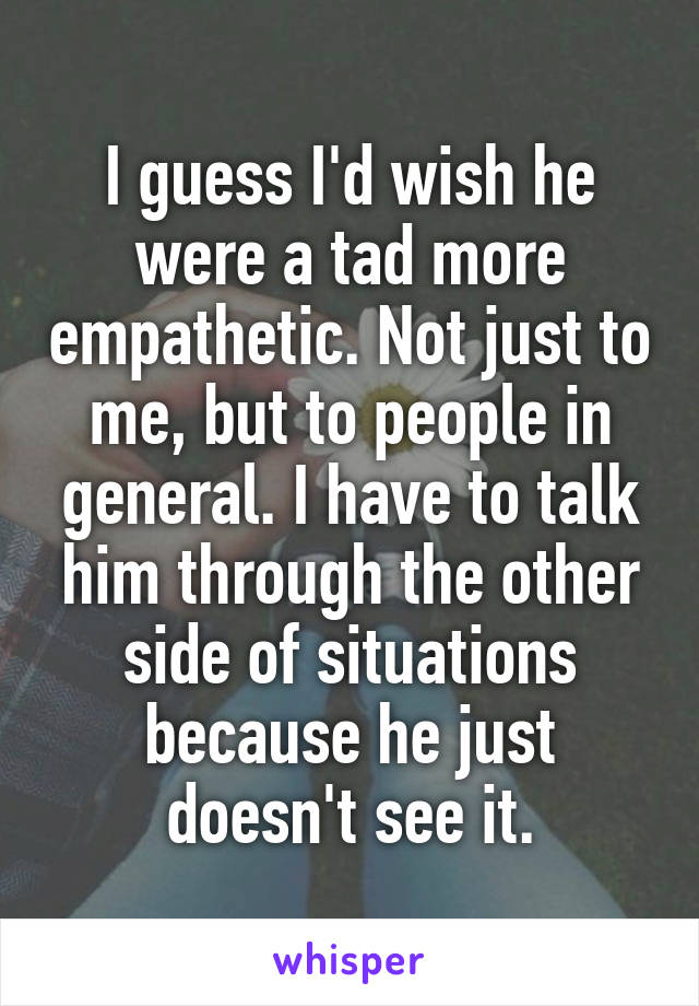 I guess I'd wish he were a tad more empathetic. Not just to me, but to people in general. I have to talk him through the other side of situations because he just doesn't see it.