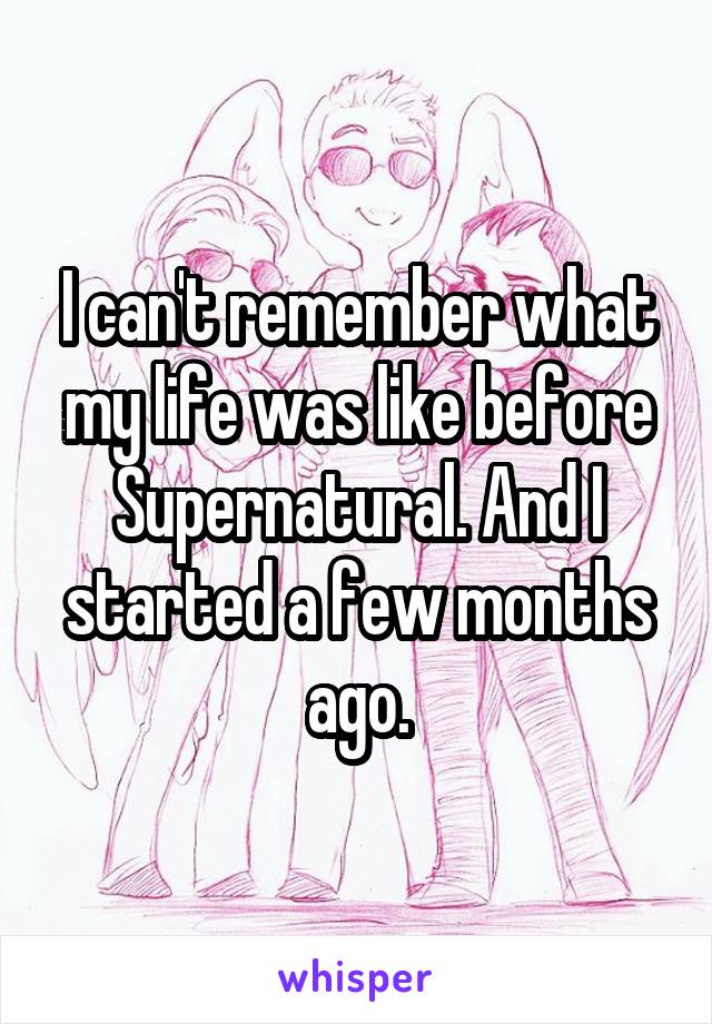 I can't remember what my life was like before Supernatural. And I started a few months ago.