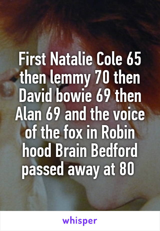 First Natalie Cole 65 then lemmy 70 then David bowie 69 then Alan 69 and the voice of the fox in Robin hood Brain Bedford passed away at 80 