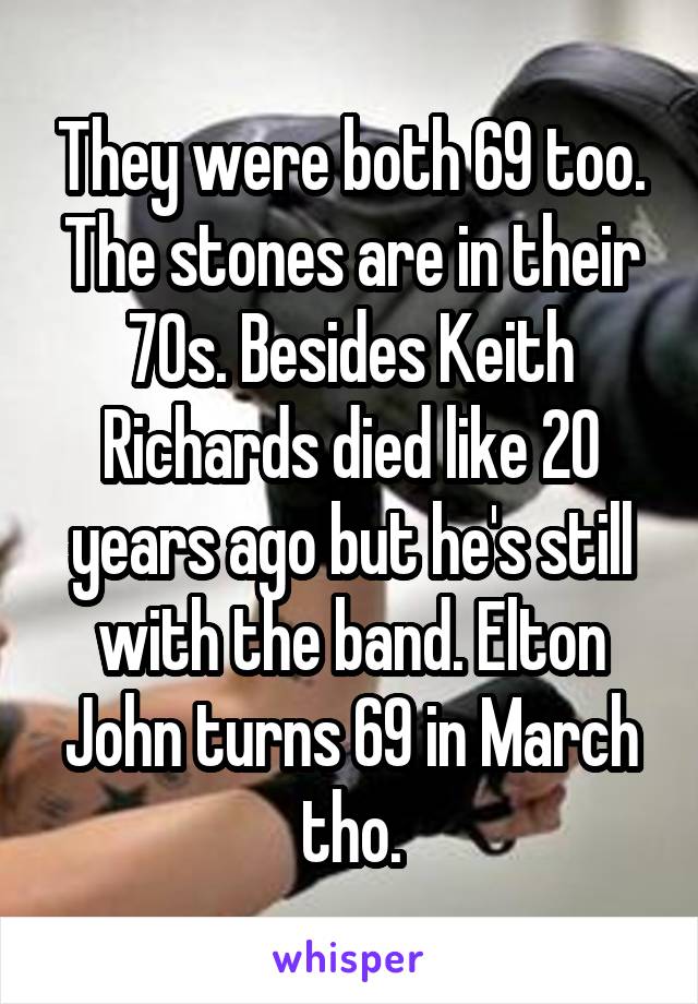 They were both 69 too. The stones are in their 70s. Besides Keith Richards died like 20 years ago but he's still with the band. Elton John turns 69 in March tho.