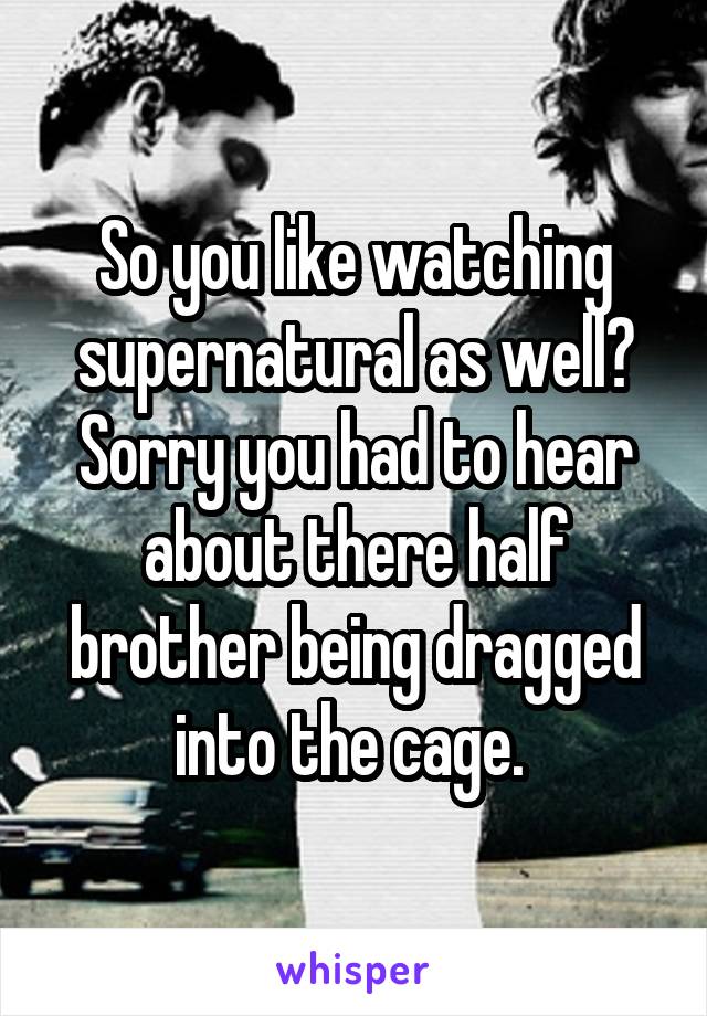 So you like watching supernatural as well? Sorry you had to hear about there half brother being dragged into the cage. 