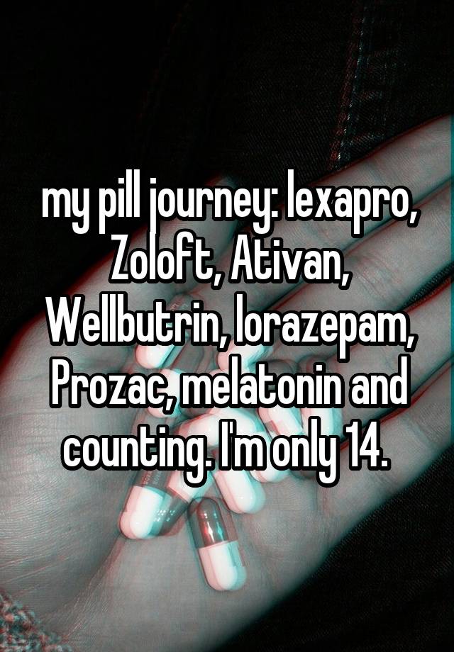 my pill journey: lexapro, Zoloft, Ativan, Wellbutrin, lorazepam, Prozac, melatonin and counting. I'm only 14. 